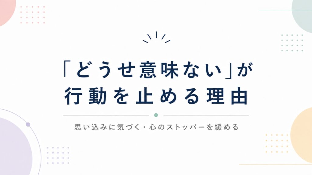 「どうせ意味ない」が行動を止める理由｜思い込みに気づき心のストッパーを緩める